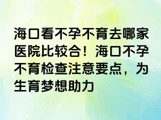 海口看不孕不育去哪家医院比较合！海口不孕不育检查注意要点，为生育梦想助力