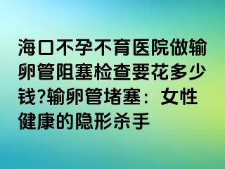 海口不孕不育医院做输卵管阻塞检查要花多少钱?输卵管堵塞：女性健康的隐形杀手