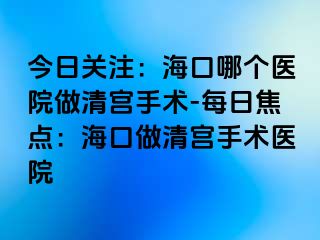 今日关注：海口哪个医院做清宫手术-每日焦点：海口做清宫手术医院