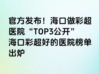 官方发布！海口做彩超医院“TOP3公开”海口彩超好的医院榜单出炉