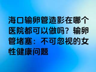 海口输卵管造影在哪个医院都可以做吗？输卵管堵塞：不可忽视的女性健康问题