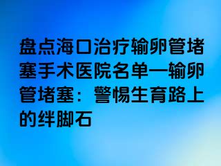 盘点海口治疗输卵管堵塞手术医院名单—输卵管堵塞：警惕生育路上的绊脚石