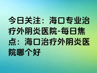 今日关注：海口专业治疗外阴炎医院-每日焦点：海口治疗外阴炎医院哪个好