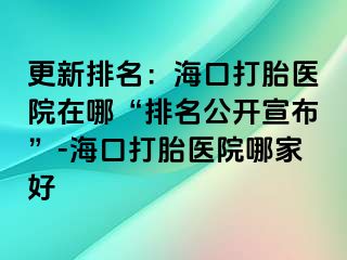 更新排名：海口打胎医院在哪“排名公开宣布”-海口打胎医院哪家好