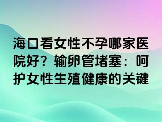 海口看女性不孕哪家医院好？输卵管堵塞：呵护女性生殖健康的关键