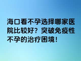 海口看不孕选择哪家医院比较好？突破免疫性不孕的治疗困境！