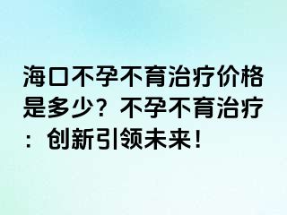 海口不孕不育治疗价格是多少？不孕不育治疗：创新引领未来！