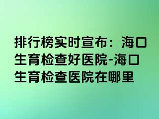 排行榜实时宣布：海口生育检查好医院-海口生育检查医院在哪里