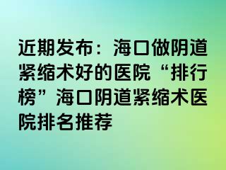 近期发布：海口做阴道紧缩术好的医院“排行榜”海口阴道紧缩术医院排名推荐