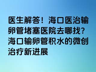 医生解答！海口医治输卵管堵塞医院去哪找？海口输卵管积水的微创治疗新进展