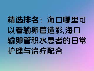 精选排名：海口哪里可以看输卵管造影,海口输卵管积水患者的日常护理与治疗配合