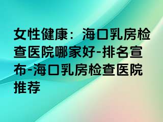 女性健康：海口乳房检查医院哪家好-排名宣布-海口乳房检查医院推荐