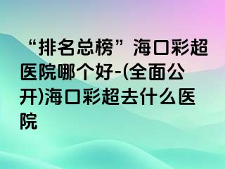 “排名总榜”海口彩超医院哪个好-(全面公开)海口彩超去什么医院