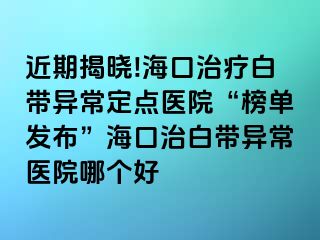 近期揭晓!海口治疗白带异常定点医院“榜单发布”海口治白带异常医院哪个好