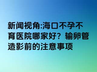 新闻视角:海口不孕不育医院哪家好？输卵管造影前的注意事项