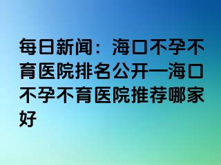 每日新闻：海口不孕不育医院排名公开—海口不孕不育医院推荐哪家好