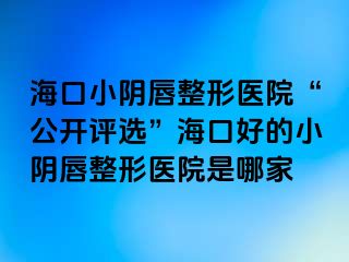 海口小阴唇整形医院“公开评选”海口好的小阴唇整形医院是哪家