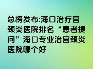 总榜发布:海口治疗宫颈炎医院排名“患者提问”海口专业治宫颈炎医院哪个好