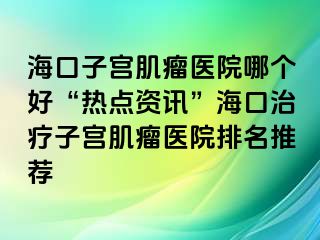 海口子宫肌瘤医院哪个好“热点资讯”海口治疗子宫肌瘤医院排名推荐