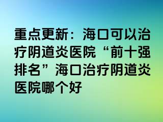 重点更新：海口可以治疗阴道炎医院“前十强排名”海口治疗阴道炎医院哪个好