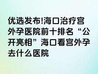 优选发布!海口治疗宫外孕医院前十排名“公开亮相”海口看宫外孕去什么医院