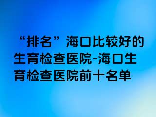 “排名”海口比较好的生育检查医院-海口生育检查医院前十名单