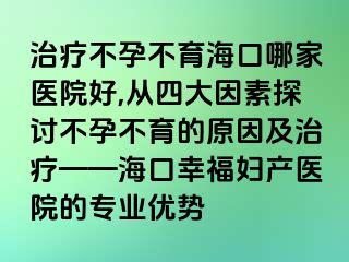 治疗不孕不育海口哪家医院好,从四大因素探讨不孕不育的原因及治疗——海口幸福妇产医院的专业优势