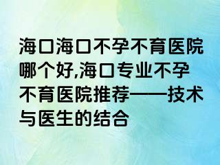 海口海口不孕不育医院哪个好,海口专业不孕不育医院推荐——技术与医生的结合