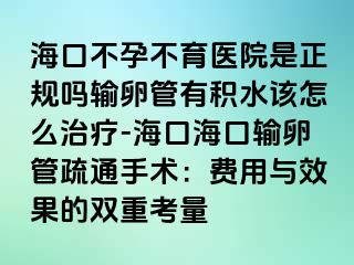 海口不孕不育医院是正规吗输卵管有积水该怎么治疗-海口海口输卵管疏通手术：费用与效果的双重考量