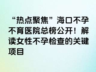 “热点聚焦”海口不孕不育医院总榜公开！解读女性不孕检查的关键项目