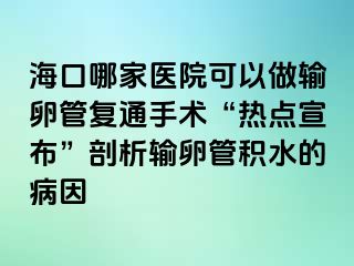 海口哪家医院可以做输卵管复通手术“热点宣布”剖析输卵管积水的病因