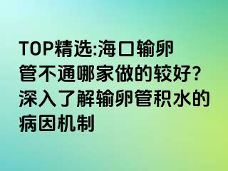 TOP精选:海口输卵管不通哪家做的较好?深入了解输卵管积水的病因机制