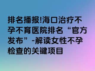 排名播报!海口治疗不孕不育医院排名“官方发布”-解读女性不孕检查的关键项目