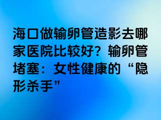 海口做输卵管造影去哪家医院比较好？输卵管堵塞：女性健康的“隐形杀手”