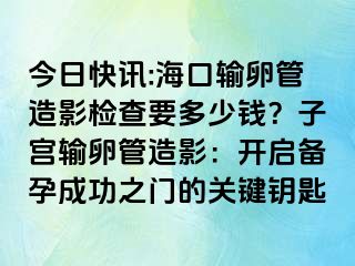 今日快讯:海口输卵管造影检查要多少钱？子宫输卵管造影：开启备孕成功之门的关键钥匙