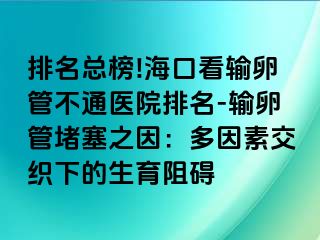 排名总榜!海口看输卵管不通医院排名-输卵管堵塞之因：多因素交织下的生育阻碍