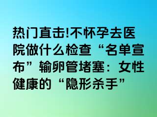 热门直击!不怀孕去医院做什么检查“名单宣布”输卵管堵塞：女性健康的“隐形杀手”