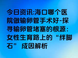 今日资讯:海口哪个医院做输卵管手术好-探寻输卵管堵塞的根源：女性生育路上的“绊脚石” 成因解析