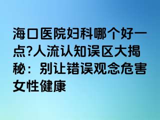 海口医院妇科哪个好一点?人流认知误区大揭秘：别让错误观念危害女性健康