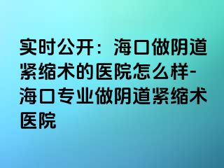 实时公开：海口做阴道紧缩术的医院怎么样-海口专业做阴道紧缩术医院