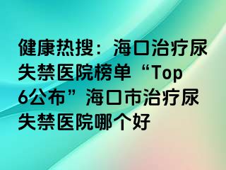 健康热搜：海口治疗尿失禁医院榜单“Top6公布”海口市治疗尿失禁医院哪个好