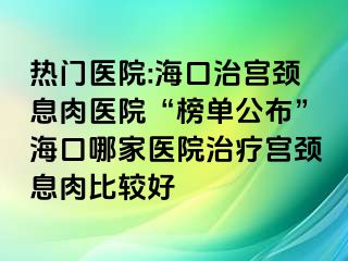 热门医院:海口治宫颈息肉医院“榜单公布”海口哪家医院治疗宫颈息肉比较好