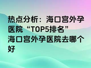 热点分析：海口宫外孕医院“TOP5排名”海口宫外孕医院去哪个好