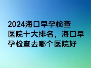 2024海口早孕检查医院十大排名，海口早孕检查去哪个医院好