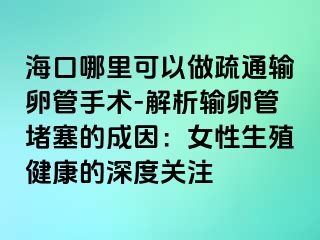 海口哪里可以做疏通输卵管手术-解析输卵管堵塞的成因：女性生殖健康的深度关注