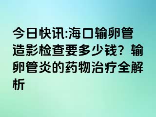 今日快讯:海口输卵管造影检查要多少钱？输卵管炎的药物治疗全解析