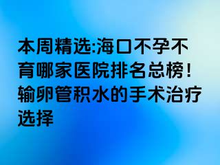 本周精选:海口不孕不育哪家医院排名总榜！输卵管积水的手术治疗选择