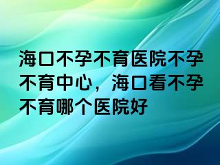 海口不孕不育医院不孕不育中心，海口看不孕不育哪个医院好