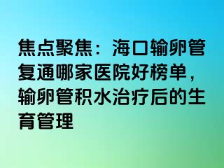 焦点聚焦：海口输卵管复通哪家医院好榜单，输卵管积水治疗后的生育管理