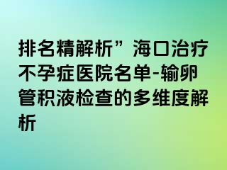 排名精解析”海口治疗不孕症医院名单-输卵管积液检查的多维度解析